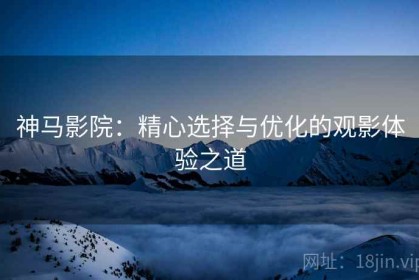 神马影院：精心选择与优化的观影体验之道