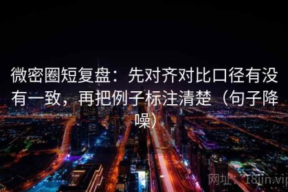 微密圈短复盘：先对齐对比口径有没有一致，再把例子标注清楚（句子降噪）