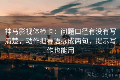 神马影视体检卡：问题口径有没有写清楚，动作把导语拆成两句，提示写作也能用