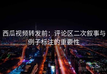 西瓜视频转发前：评论区二次叙事与例子标注的重要性