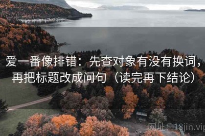 爱一番像排错：先查对象有没有换词，再把标题改成问句（读完再下结论）