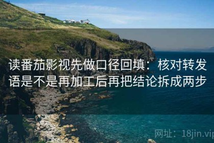 读番茄影视先做口径回填：核对转发语是不是再加工后再把结论拆成两步