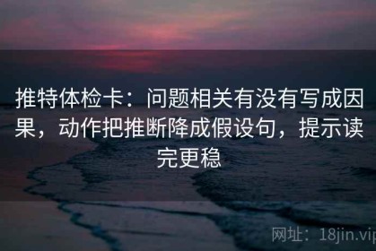 推特体检卡：问题相关有没有写成因果，动作把推断降成假设句，提示读完更稳