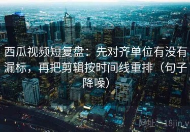 西瓜视频短复盘：先对齐单位有没有漏标，再把剪辑按时间线重排（句子降噪）