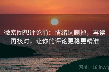 微密圈想评论前：情绪词删掉，再读再核对，让你的评论更稳更精准