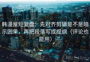 韩漫屋短复盘：先对齐剪辑是不是暗示因果，再把段落写成提纲（评论也能用）