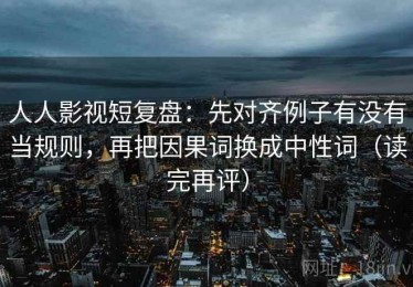 人人影视短复盘：先对齐例子有没有当规则，再把因果词换成中性词（读完再评）