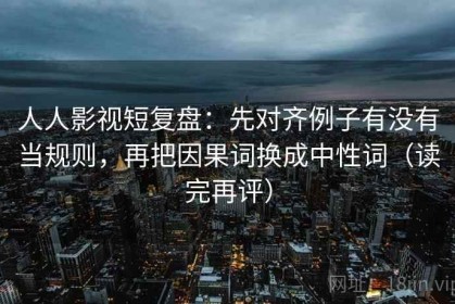 人人影视短复盘：先对齐例子有没有当规则，再把因果词换成中性词（读完再评）
