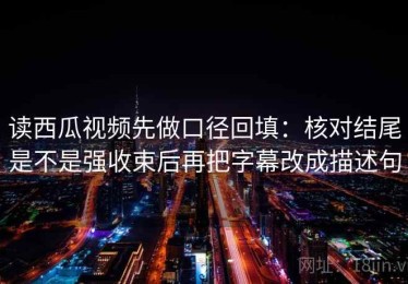 读西瓜视频先做口径回填：核对结尾是不是强收束后再把字幕改成描述句