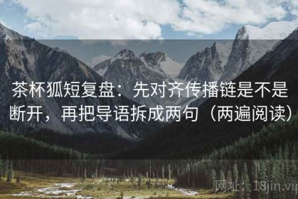 茶杯狐短复盘：先对齐传播链是不是断开，再把导语拆成两句（两遍阅读）