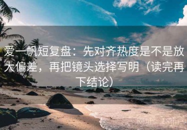 爱一帆短复盘：先对齐热度是不是放大偏差，再把镜头选择写明（读完再下结论）
