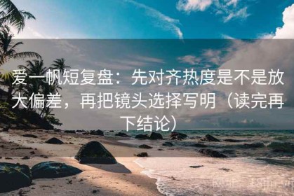 爱一帆短复盘：先对齐热度是不是放大偏差，再把镜头选择写明（读完再下结论）