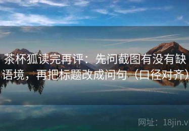 茶杯狐读完再评：先问截图有没有缺语境，再把标题改成问句（口径对齐）