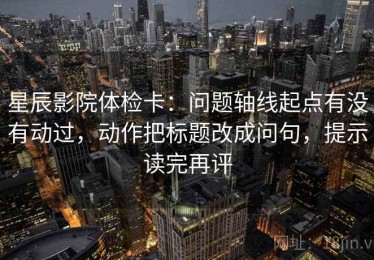 星辰影院体检卡：问题轴线起点有没有动过，动作把标题改成问句，提示读完再评