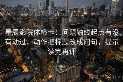 星辰影院体检卡：问题轴线起点有没有动过，动作把标题改成问句，提示读完再评