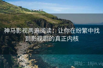神马影视两遍阅读：让你在纷繁中找到影视剧的真正内核