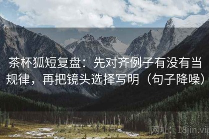 茶杯狐短复盘：先对齐例子有没有当规律，再把镜头选择写明（句子降噪）