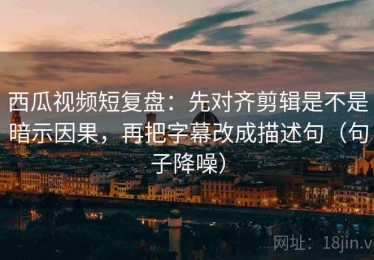 西瓜视频短复盘：先对齐剪辑是不是暗示因果，再把字幕改成描述句（句子降噪）