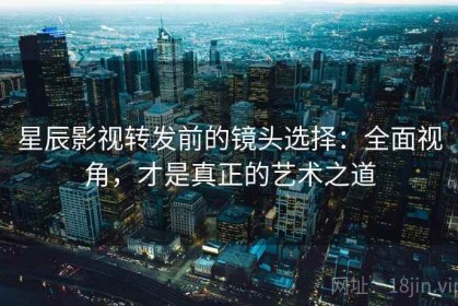 星辰影视转发前的镜头选择：全面视角，才是真正的艺术之道