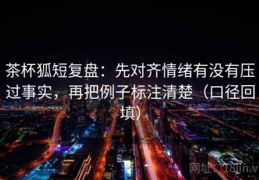 茶杯狐短复盘：先对齐情绪有没有压过事实，再把例子标注清楚（口径回填）