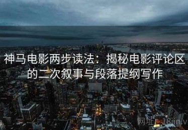 神马电影两步读法：揭秘电影评论区的二次叙事与段落提纲写作