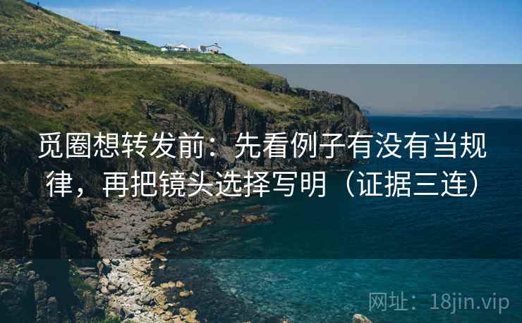 觅圈想转发前：先看例子有没有当规律，再把镜头选择写明（证据三连）