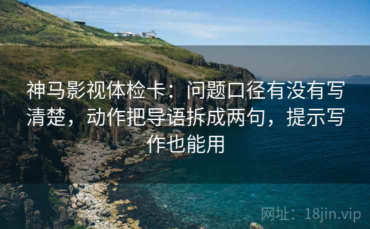 神马影视体检卡：问题口径有没有写清楚，动作把导语拆成两句，提示写作也能用