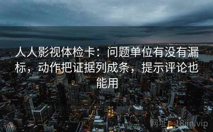 人人影视体检卡：问题单位有没有漏标，动作把证据列成条，提示评论也能用