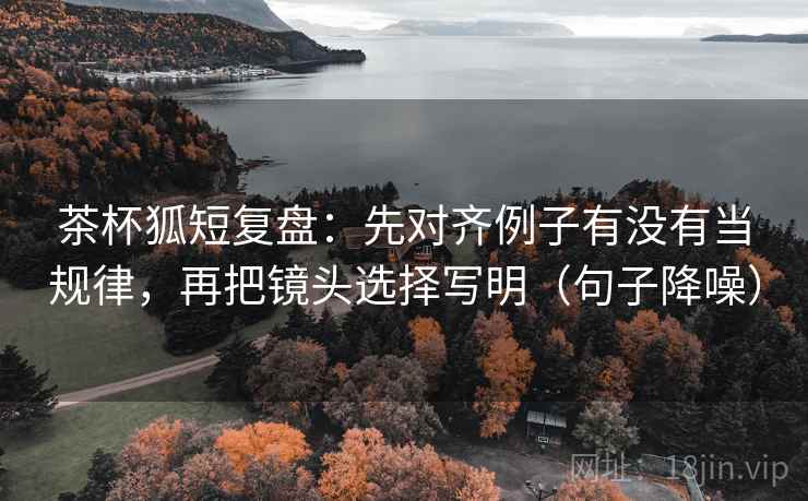 茶杯狐短复盘：先对齐例子有没有当规律，再把镜头选择写明（句子降噪）