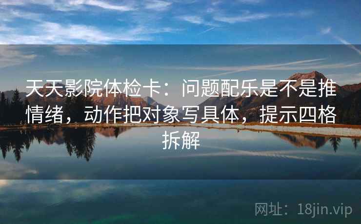 天天影院体检卡:问题配乐是不是推情绪,动作把对象写具体,提示四格拆解 天天影院体检卡:问题配乐是不是推情绪,动作把对象写具体,提示四格拆解