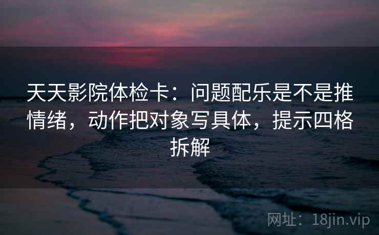 天天影院体检卡:问题配乐是不是推情绪,动作把对象写具体,提示四格拆解 天天影院体检卡:问题配乐是不是推情绪,动作把对象写具体,提示四格拆解