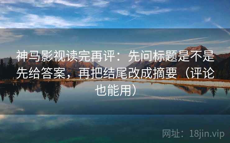 神马影视读完再评：先问标题是不是先给答案，再把结尾改成摘要（评论也能用）