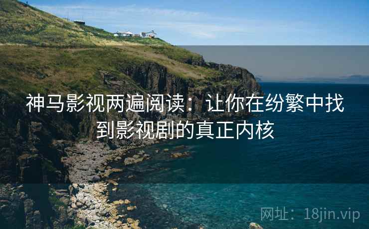 神马影视两遍阅读：让你在纷繁中找到影视剧的真正内核