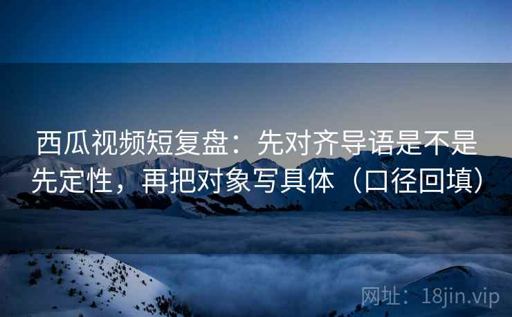 西瓜视频短复盘:先对齐导语是不是先定性,再把对象写具体(口径回填) 西瓜视频短复盘:先对齐导语是不是先定性,再把对象写具体(口径回填)
