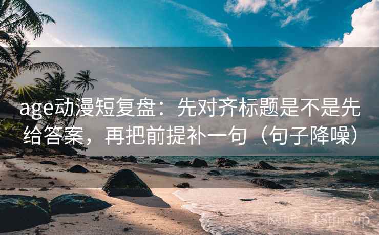 age动漫短复盘：先对齐标题是不是先给答案，再把前提补一句（句子降噪）