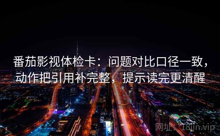 番茄影视体检卡：问题对比口径一致，动作把引用补完整，提示读完更清醒