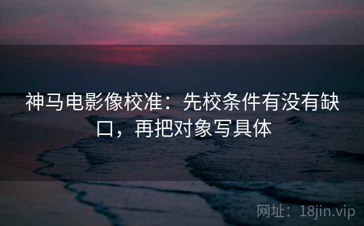 神马电影像校准：先校条件有没有缺口，再把对象写具体