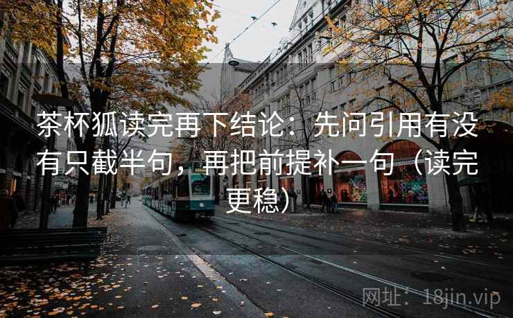 茶杯狐读完再下结论:先问引用有没有只截半句,再把前提补一句(读完更稳) 茶杯狐读完再下结论:先问引用有没有只截半句,再把前提补一句(读完更稳)