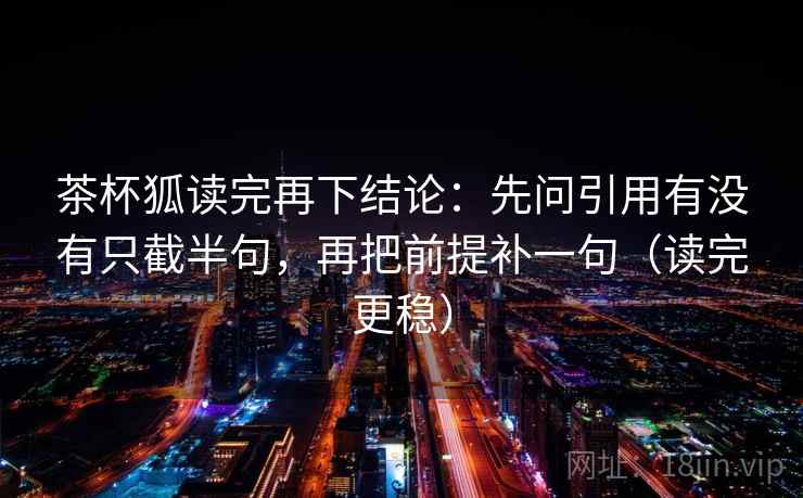 茶杯狐读完再下结论:先问引用有没有只截半句,再把前提补一句(读完更稳) 茶杯狐读完再下结论:先问引用有没有只截半句,再把前提补一句(读完更稳)