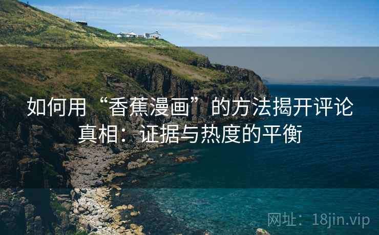 如何用“香蕉漫画”的方法揭开评论真相：证据与热度的平衡