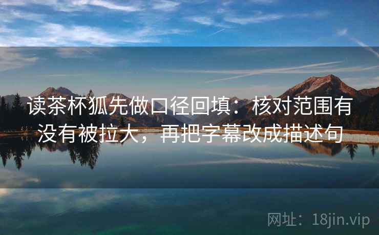 读茶杯狐先做口径回填：核对范围有没有被拉大，再把字幕改成描述句