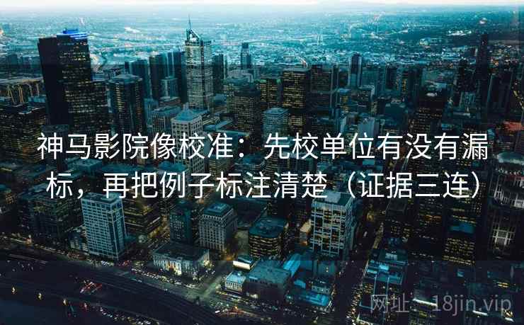 神马影院像校准：先校单位有没有漏标，再把例子标注清楚（证据三连）