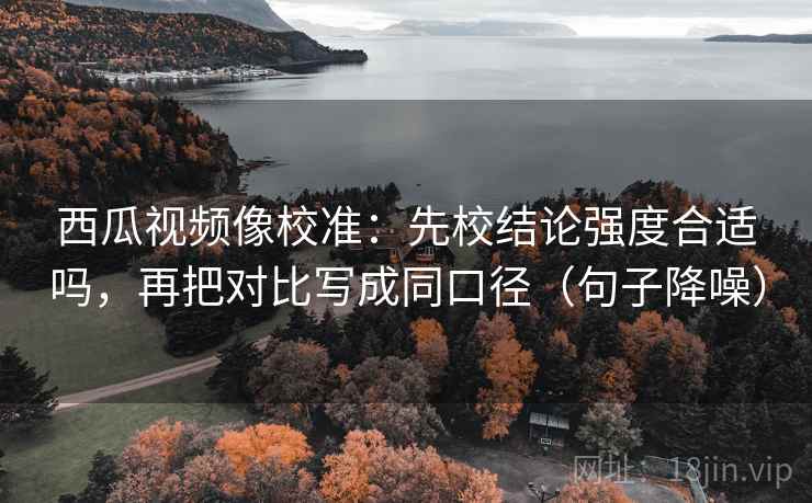 西瓜视频像校准：先校结论强度合适吗，再把对比写成同口径（句子降噪）