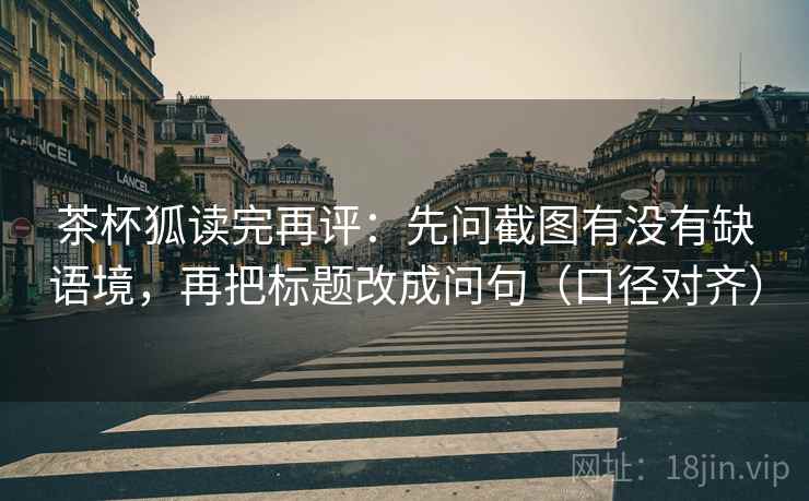 茶杯狐读完再评：先问截图有没有缺语境，再把标题改成问句（口径对齐）