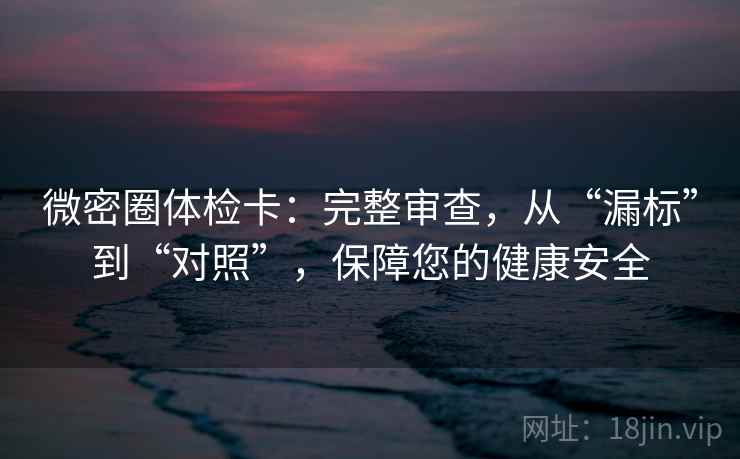 微密圈体检卡：完整审查，从“漏标”到“对照”，保障您的健康安全