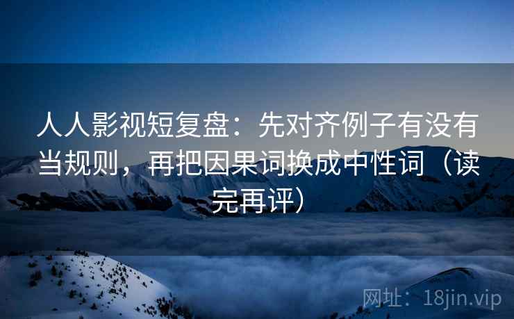 人人影视短复盘：先对齐例子有没有当规则，再把因果词换成中性词（读完再评）