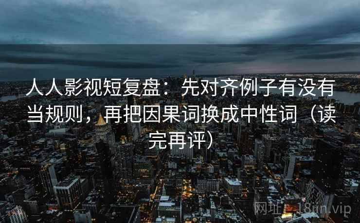 人人影视短复盘：先对齐例子有没有当规则，再把因果词换成中性词（读完再评）