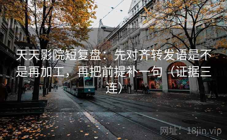 天天影院短复盘：先对齐转发语是不是再加工，再把前提补一句（证据三连）