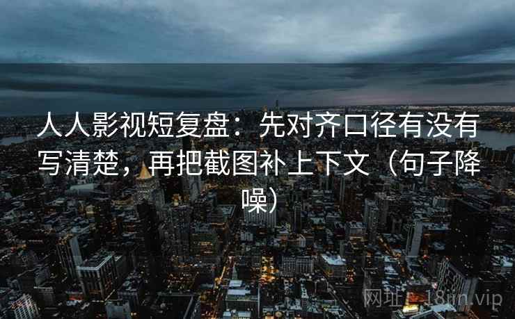 人人影视短复盘：先对齐口径有没有写清楚，再把截图补上下文（句子降噪）