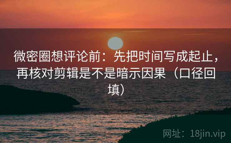 微密圈想评论前：先把时间写成起止，再核对剪辑是不是暗示因果（口径回填）